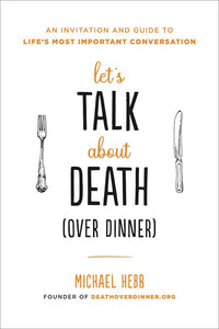 Let's Talk about Death (over Dinner): An Invitation and Guide to Life's Most Important Conversation